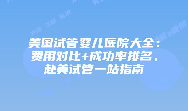 美国试管婴儿医院大全：费用对比+成功率排名，赴美试管一站指南