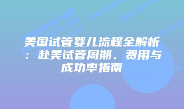 美国试管婴儿流程全解析：赴美试管周期、费用与成功率指南