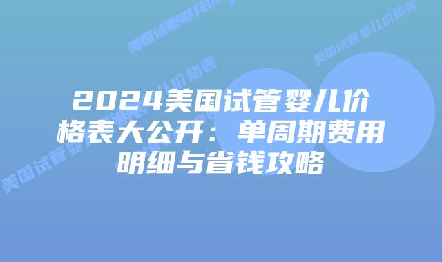 2024美国试管婴儿价格表大公开：单周期费用明细与省钱攻略