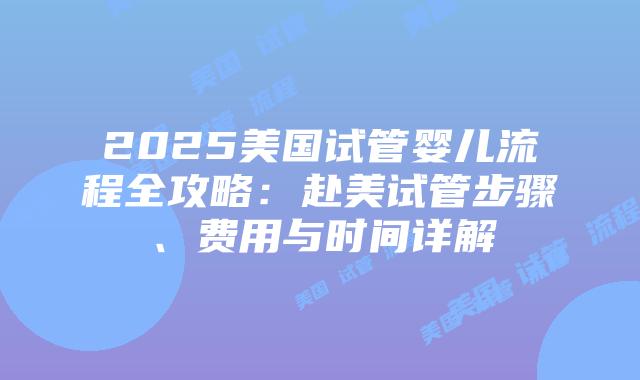 2025美国试管婴儿流程全攻略：赴美试管步骤、费用与时间详解