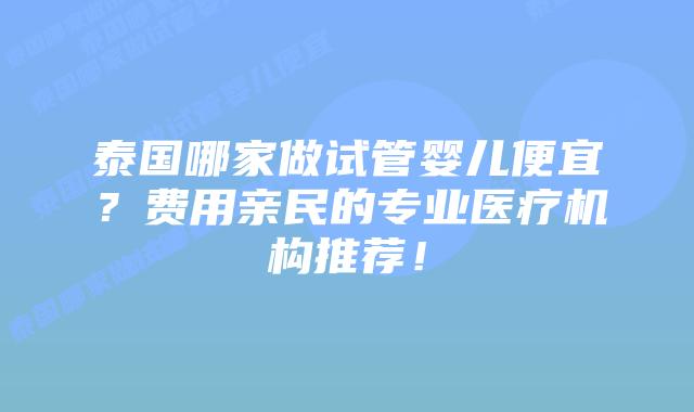 泰国哪家做试管婴儿便宜？费用亲民的专业医疗机构推荐！