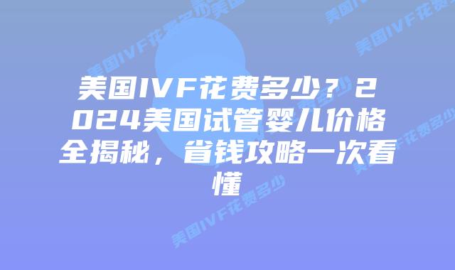 美国IVF花费多少？2024美国试管婴儿价格全揭秘，省钱攻略一次看懂