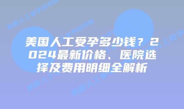 美国人工受孕多少钱？2024最新价格、医院选择及费用明细全解析