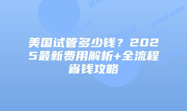 美国试管多少钱？2025最新费用解析+全流程省钱攻略