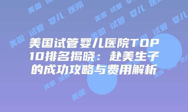 美国试管婴儿医院TOP10排名揭晓：赴美生子的成功攻略与费用解析