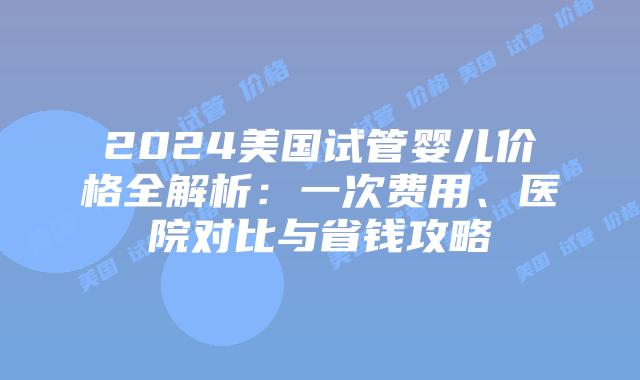 2024美国试管婴儿价格全解析：一次费用、医院对比与省钱攻略