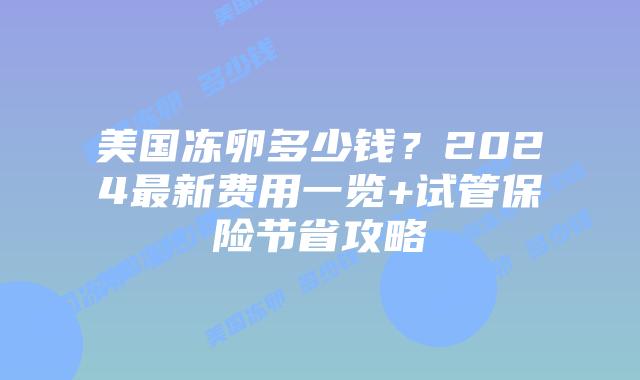 美国冻卵多少钱？2024最新费用一览+试管保险节省攻略