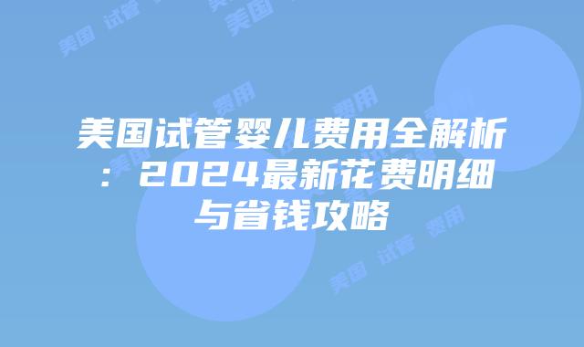美国试管婴儿费用全解析：2024最新花费明细与省钱攻略