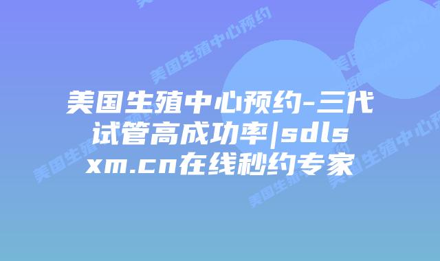 美国生殖中心预约-三代试管高成功率|sdlsxm.cn在线秒约专家
