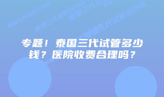 专题！泰国三代试管多少钱？医院收费合理吗？