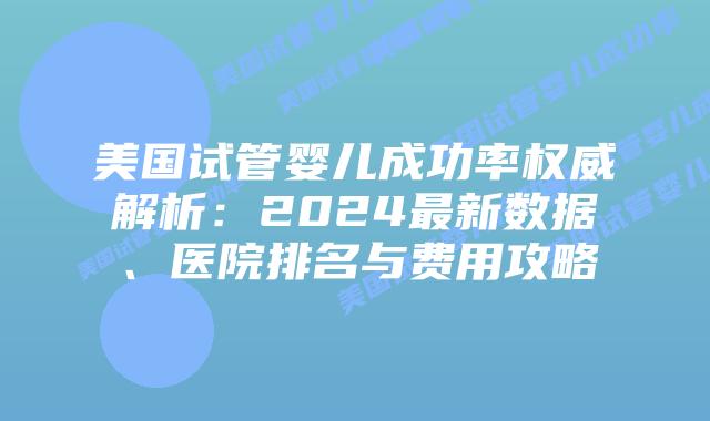 美国试管婴儿成功率权威解析：2024最新数据、医院排名与费用攻略