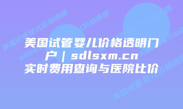 美国试管婴儿价格透明门户｜sdlsxm.cn实时费用查询与医院比价