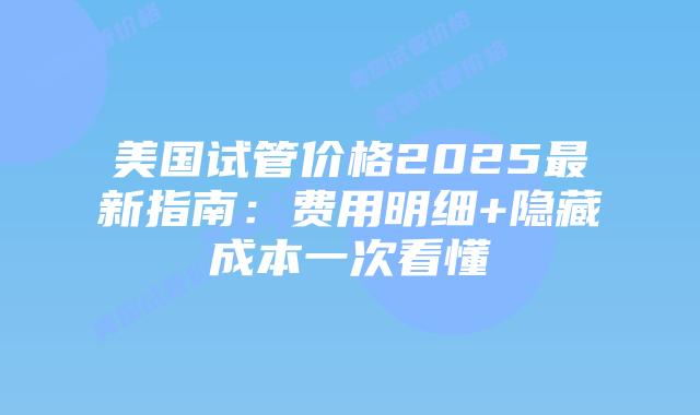美国试管价格2025最新指南:费用明细+隐藏成本一次看懂插图 美国试管价格2025最新指南:费用明细+隐藏成本一次看懂