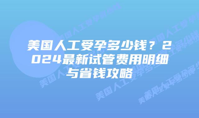 美国人工受孕多少钱？2024最新试管费用明细与省钱攻略