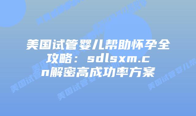 美国试管婴儿帮助怀孕全攻略：sdlsxm.cn解密高成功率方案