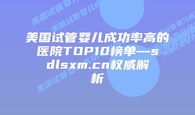 美国试管婴儿成功率高的医院TOP10榜单—sdlsxm.cn权威解析