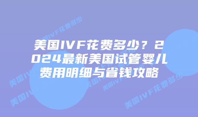美国IVF花费多少？2024最新美国试管婴儿费用明细与省钱攻略