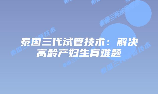 泰国三代试管技术：解决高龄产妇生育难题
