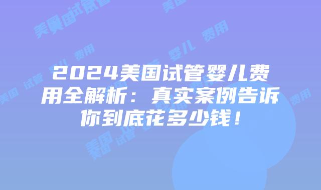 2024美国试管婴儿费用全解析：真实案例告诉你到底花多少钱！