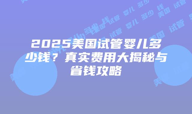 2025美国试管婴儿多少钱？真实费用大揭秘与省钱攻略