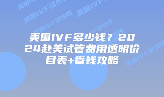 美国IVF多少钱？2024赴美试管费用透明价目表+省钱攻略