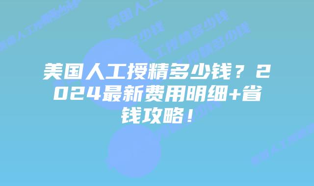 美国人工授精多少钱？2024最新费用明细+省钱攻略！