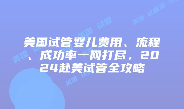 美国试管婴儿费用、流程、成功率一网打尽，2024赴美试管全攻略