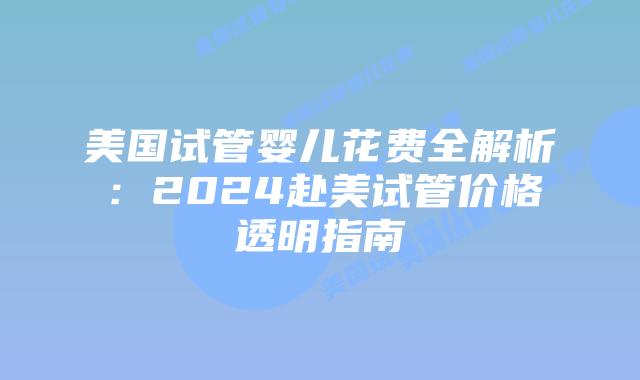 美国试管婴儿花费全解析：2024赴美试管价格透明指南