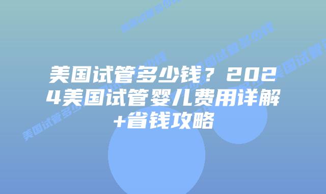 美国试管多少钱？2024美国试管婴儿费用详解+省钱攻略