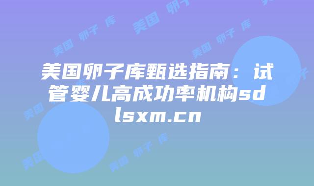美国卵子库甄选指南：试管婴儿高成功率机构sdlsxm.cn