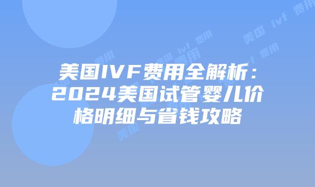 美国IVF费用全解析：2024美国试管婴儿价格明细与省钱攻略