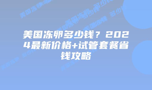 美国冻卵多少钱?2024最新价格+试管套餐省钱攻略插图 美国冻卵多少钱?2024最新价格+试管套餐省钱攻略