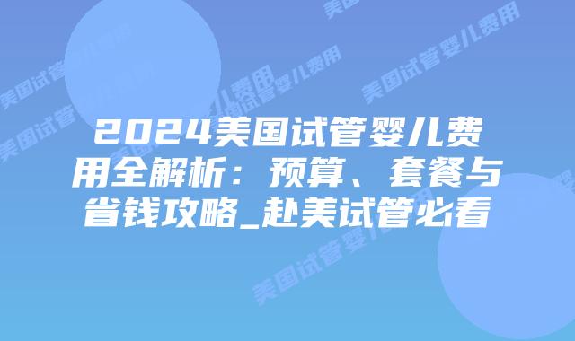 2024美国试管婴儿费用全解析：预算、套餐与省钱攻略_赴美试管必看