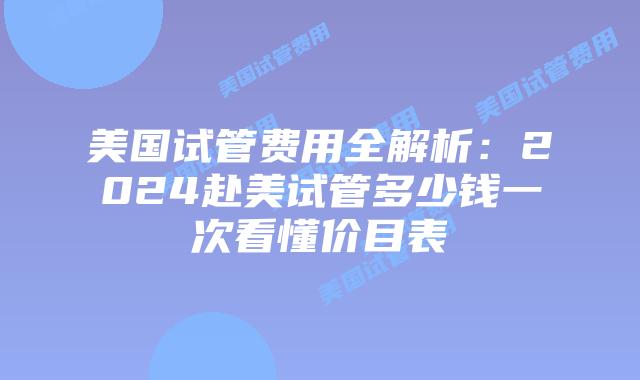 美国试管费用全解析：2024赴美试管多少钱一次看懂价目表