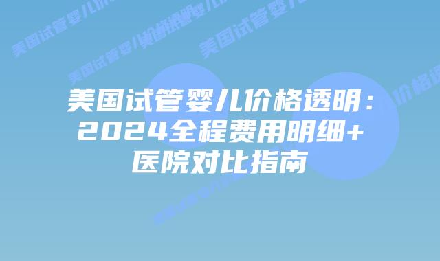 美国试管婴儿价格透明：2024全程费用明细+医院对比指南