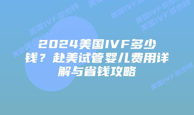 2024美国IVF多少钱?赴美试管婴儿费用详解与省钱攻略插图 2024美国IVF多少钱?赴美试管婴儿费用详解与省钱攻略