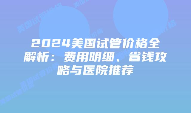 2024美国试管价格全解析：费用明细、省钱攻略与医院推荐