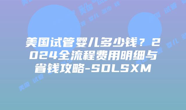 美国试管婴儿多少钱？2024全流程费用明细与省钱攻略-SDLSXM