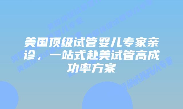 美国顶级试管婴儿专家亲诊，一站式赴美试管高成功率方案