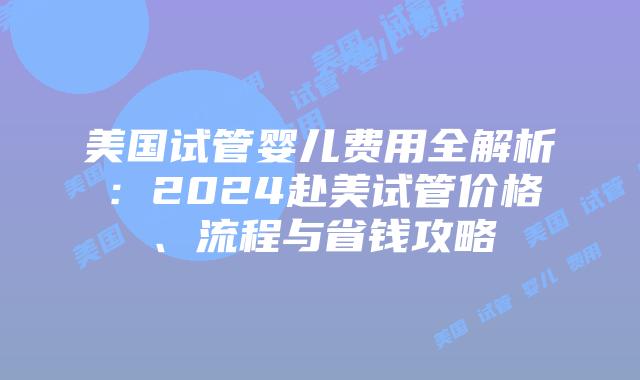 美国试管婴儿费用全解析：2024赴美试管价格、流程与省钱攻略