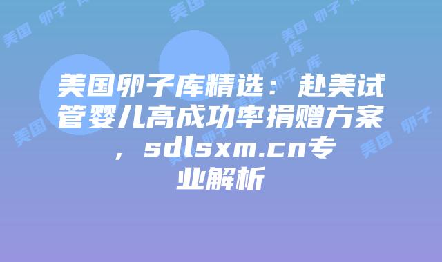 美国卵子库精选：赴美试管婴儿高成功率捐赠方案，sdlsxm.cn专业解析