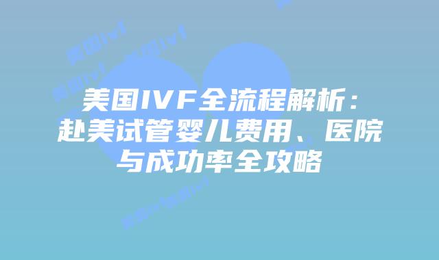 美国IVF全流程解析：赴美试管婴儿费用、医院与成功率全攻略