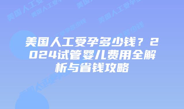 美国人工受孕多少钱？2024试管婴儿费用全解析与省钱攻略
