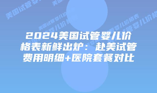 2024美国试管婴儿价格表新鲜出炉：赴美试管费用明细+医院套餐对比