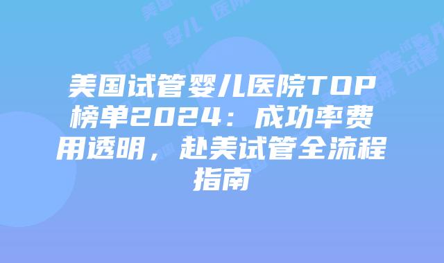 美国试管婴儿医院TOP榜单2024：成功率费用透明，赴美试管全流程指南