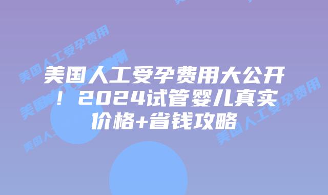 美国人工受孕费用大公开！2024试管婴儿真实价格+省钱攻略