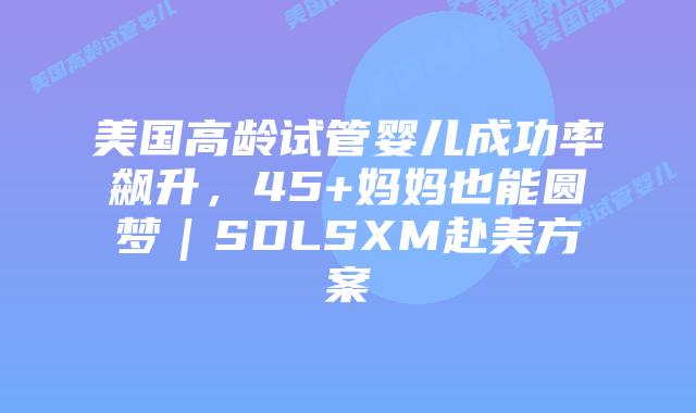美国高龄试管婴儿成功率飙升，45+妈妈也能圆梦｜SDLSXM赴美方案
