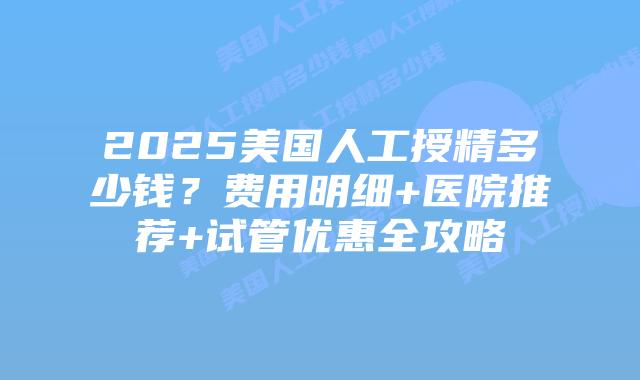 2025美国人工授精多少钱？费用明细+医院推荐+试管优惠全攻略