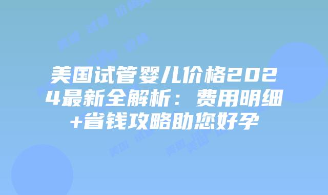 美国试管婴儿价格2024最新全解析：费用明细+省钱攻略助您好孕