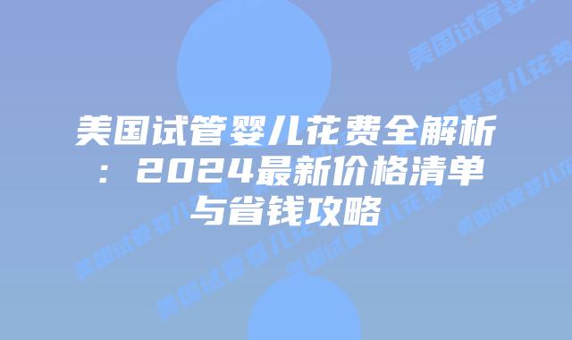 美国试管婴儿花费全解析：2024最新价格清单与省钱攻略